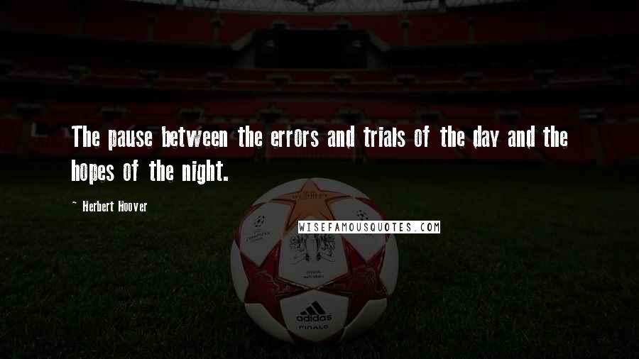 Herbert Hoover Quotes: The pause between the errors and trials of the day and the hopes of the night.