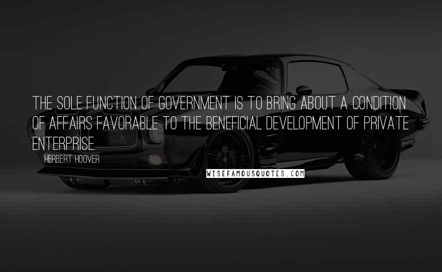 Herbert Hoover Quotes: The sole function of Government is to bring about a condition of affairs favorable to the beneficial development of private enterprise.