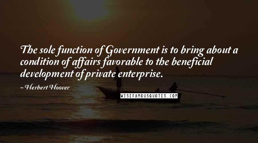 Herbert Hoover Quotes: The sole function of Government is to bring about a condition of affairs favorable to the beneficial development of private enterprise.