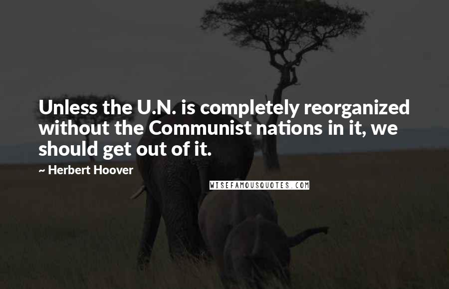 Herbert Hoover Quotes: Unless the U.N. is completely reorganized without the Communist nations in it, we should get out of it.