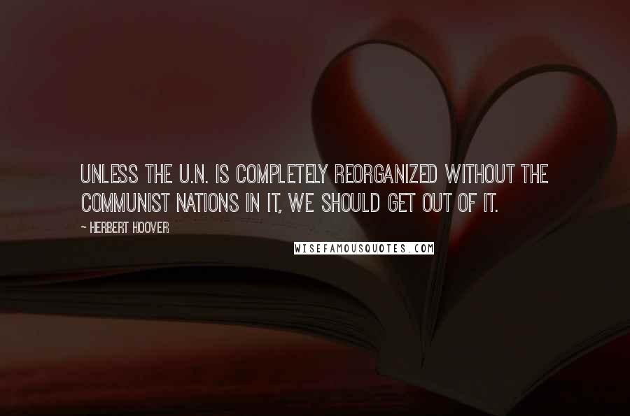 Herbert Hoover Quotes: Unless the U.N. is completely reorganized without the Communist nations in it, we should get out of it.