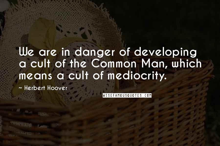 Herbert Hoover Quotes: We are in danger of developing a cult of the Common Man, which means a cult of mediocrity.