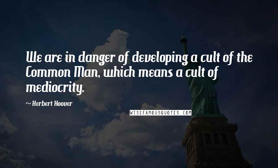 Herbert Hoover Quotes: We are in danger of developing a cult of the Common Man, which means a cult of mediocrity.