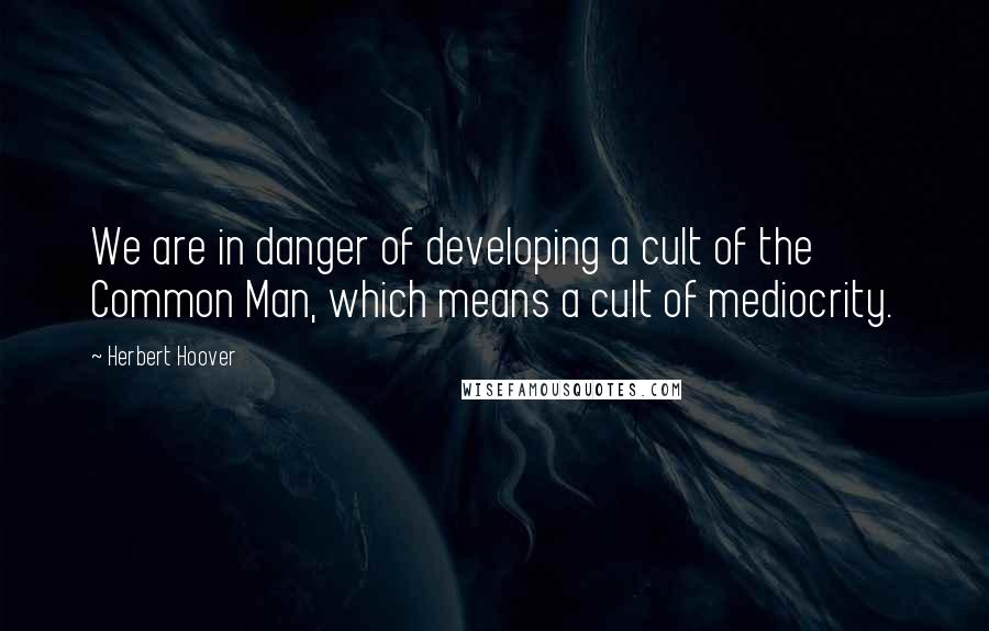 Herbert Hoover Quotes: We are in danger of developing a cult of the Common Man, which means a cult of mediocrity.