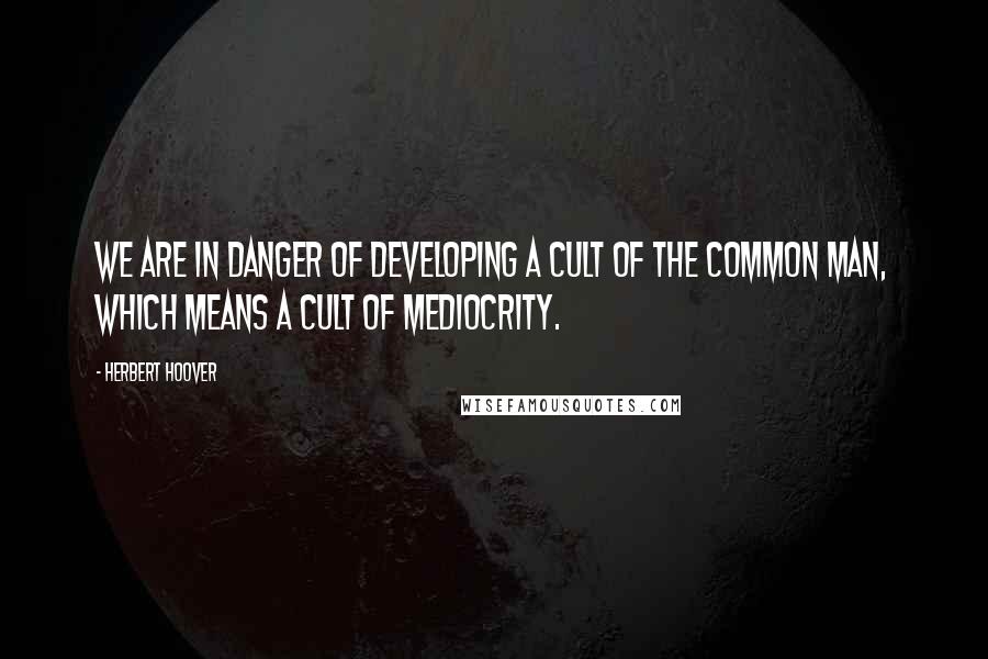 Herbert Hoover Quotes: We are in danger of developing a cult of the Common Man, which means a cult of mediocrity.