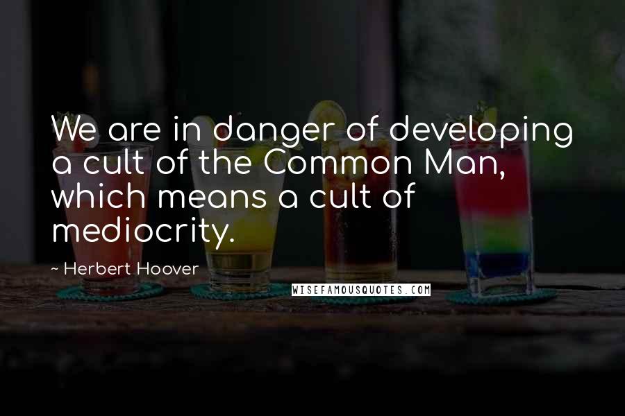 Herbert Hoover Quotes: We are in danger of developing a cult of the Common Man, which means a cult of mediocrity.