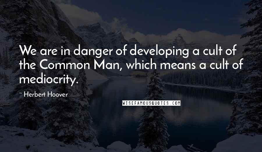 Herbert Hoover Quotes: We are in danger of developing a cult of the Common Man, which means a cult of mediocrity.