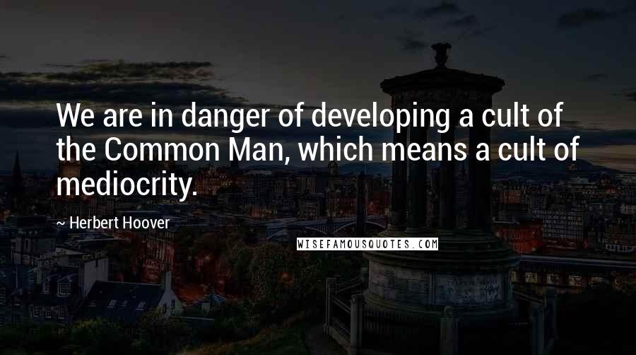 Herbert Hoover Quotes: We are in danger of developing a cult of the Common Man, which means a cult of mediocrity.