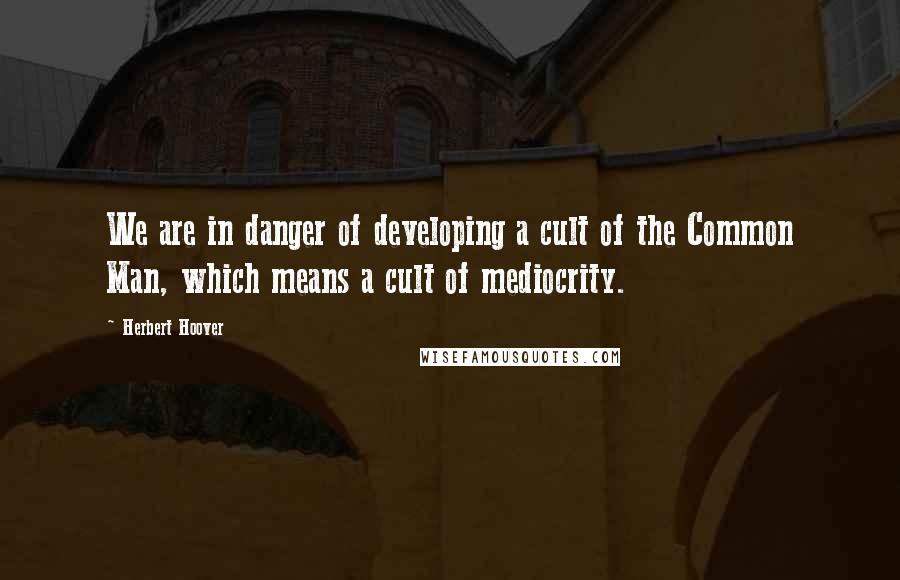 Herbert Hoover Quotes: We are in danger of developing a cult of the Common Man, which means a cult of mediocrity.