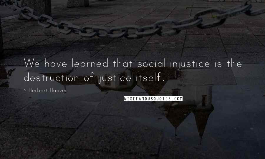 Herbert Hoover Quotes: We have learned that social injustice is the destruction of justice itself.