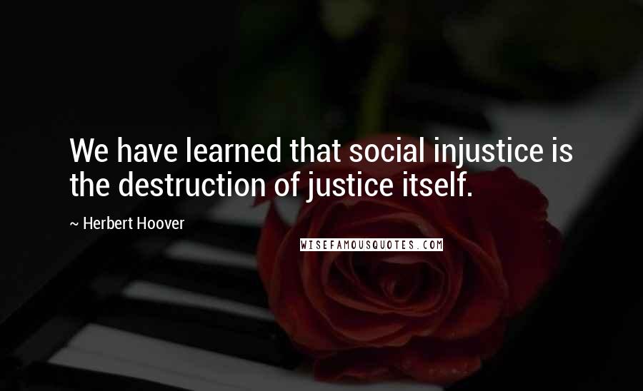 Herbert Hoover Quotes: We have learned that social injustice is the destruction of justice itself.