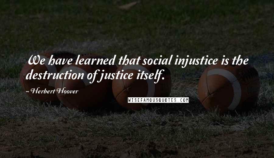 Herbert Hoover Quotes: We have learned that social injustice is the destruction of justice itself.