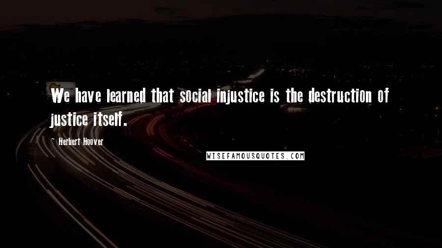 Herbert Hoover Quotes: We have learned that social injustice is the destruction of justice itself.