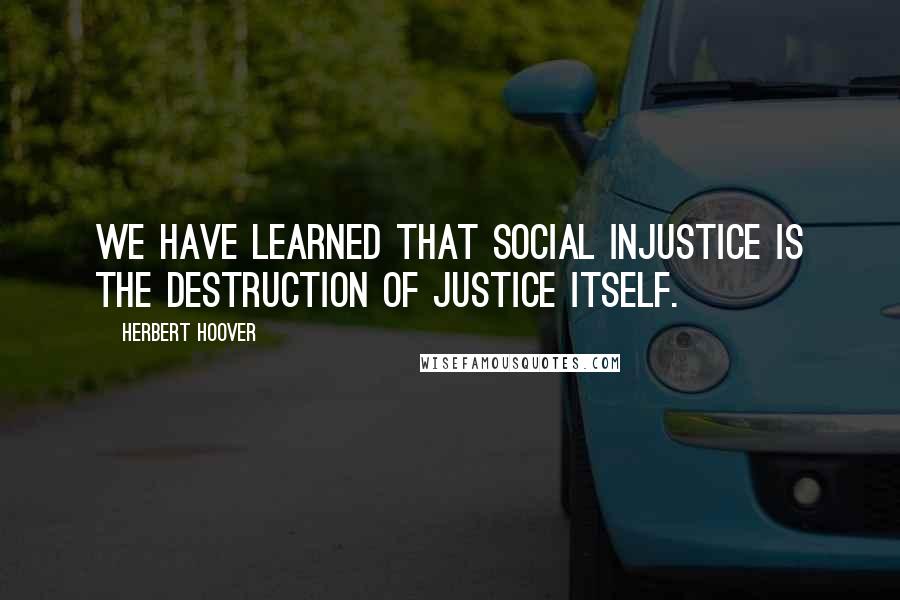 Herbert Hoover Quotes: We have learned that social injustice is the destruction of justice itself.