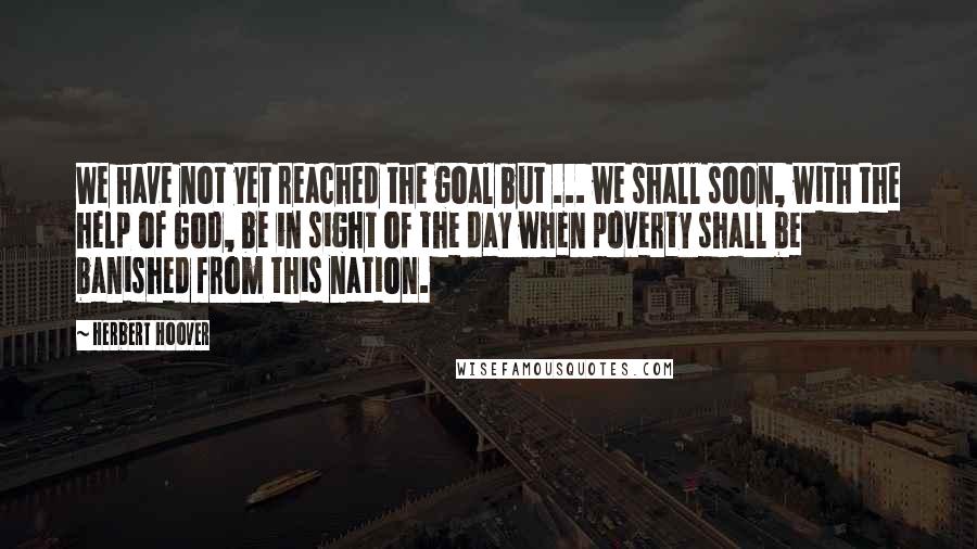 Herbert Hoover Quotes: We have not yet reached the goal but ... we shall soon, with the help of God, be in sight of the day when poverty shall be banished from this nation.