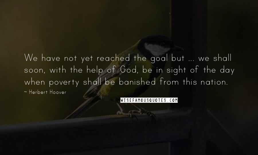 Herbert Hoover Quotes: We have not yet reached the goal but ... we shall soon, with the help of God, be in sight of the day when poverty shall be banished from this nation.