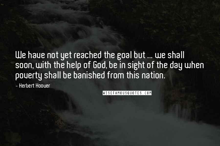 Herbert Hoover Quotes: We have not yet reached the goal but ... we shall soon, with the help of God, be in sight of the day when poverty shall be banished from this nation.