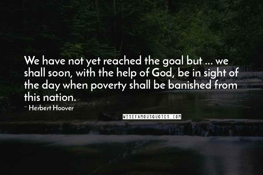 Herbert Hoover Quotes: We have not yet reached the goal but ... we shall soon, with the help of God, be in sight of the day when poverty shall be banished from this nation.