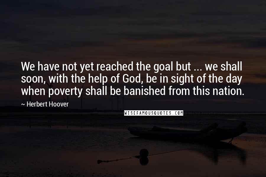 Herbert Hoover Quotes: We have not yet reached the goal but ... we shall soon, with the help of God, be in sight of the day when poverty shall be banished from this nation.