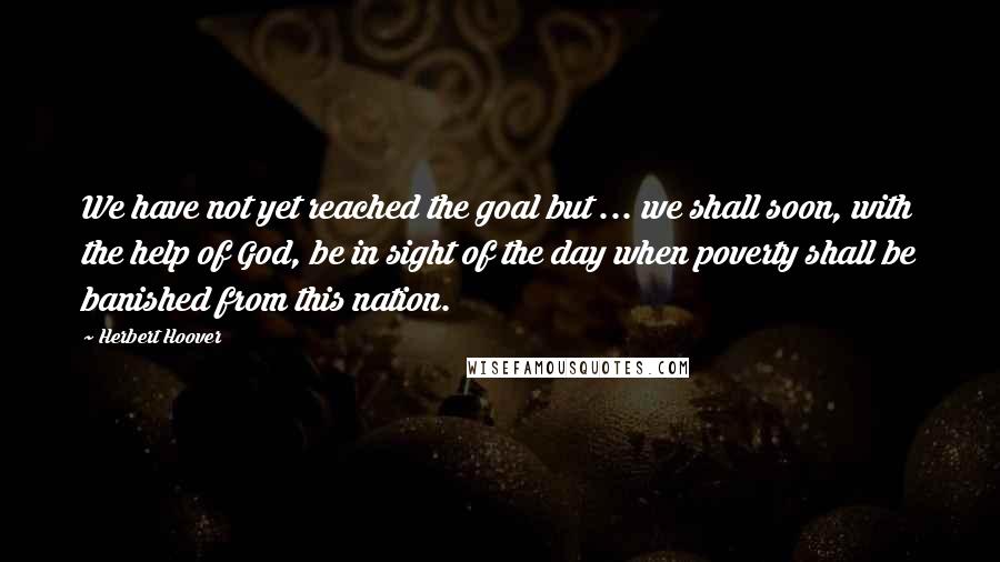 Herbert Hoover Quotes: We have not yet reached the goal but ... we shall soon, with the help of God, be in sight of the day when poverty shall be banished from this nation.