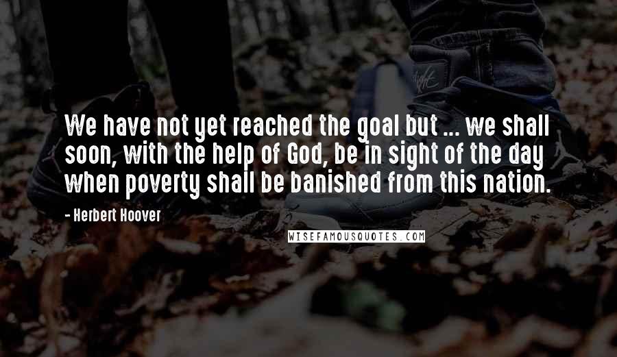 Herbert Hoover Quotes: We have not yet reached the goal but ... we shall soon, with the help of God, be in sight of the day when poverty shall be banished from this nation.