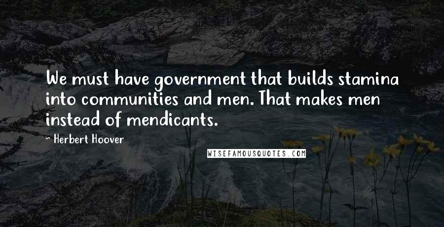 Herbert Hoover Quotes: We must have government that builds stamina into communities and men. That makes men instead of mendicants.