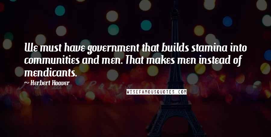 Herbert Hoover Quotes: We must have government that builds stamina into communities and men. That makes men instead of mendicants.