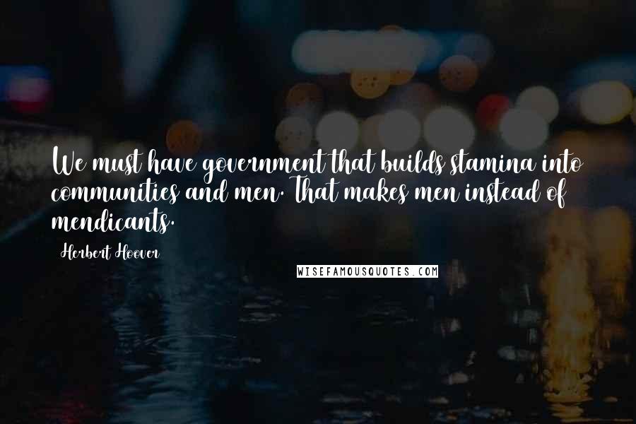 Herbert Hoover Quotes: We must have government that builds stamina into communities and men. That makes men instead of mendicants.