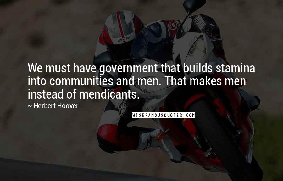 Herbert Hoover Quotes: We must have government that builds stamina into communities and men. That makes men instead of mendicants.