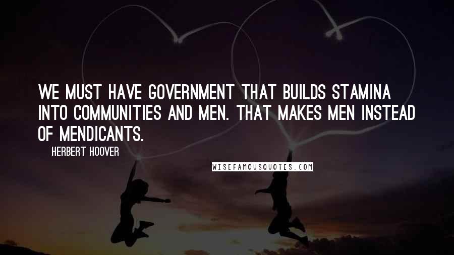 Herbert Hoover Quotes: We must have government that builds stamina into communities and men. That makes men instead of mendicants.