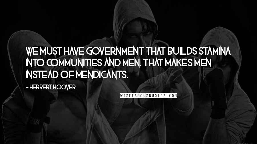 Herbert Hoover Quotes: We must have government that builds stamina into communities and men. That makes men instead of mendicants.