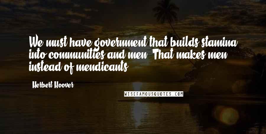 Herbert Hoover Quotes: We must have government that builds stamina into communities and men. That makes men instead of mendicants.