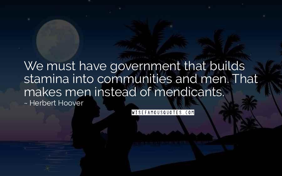 Herbert Hoover Quotes: We must have government that builds stamina into communities and men. That makes men instead of mendicants.