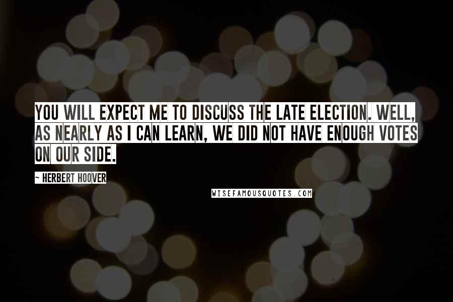 Herbert Hoover Quotes: You will expect me to discuss the late election. Well, as nearly as I can learn, we did not have enough votes on our side.