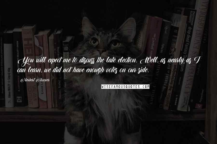 Herbert Hoover Quotes: You will expect me to discuss the late election. Well, as nearly as I can learn, we did not have enough votes on our side.