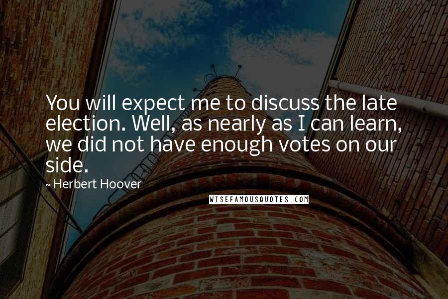 Herbert Hoover Quotes: You will expect me to discuss the late election. Well, as nearly as I can learn, we did not have enough votes on our side.