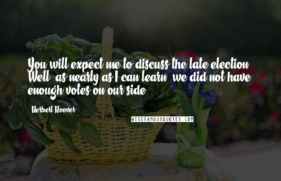 Herbert Hoover Quotes: You will expect me to discuss the late election. Well, as nearly as I can learn, we did not have enough votes on our side.