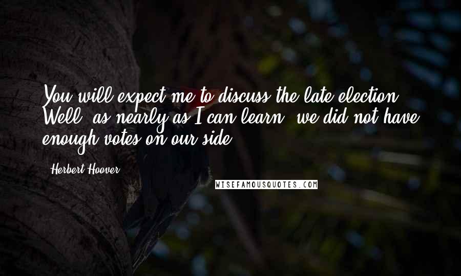 Herbert Hoover Quotes: You will expect me to discuss the late election. Well, as nearly as I can learn, we did not have enough votes on our side.