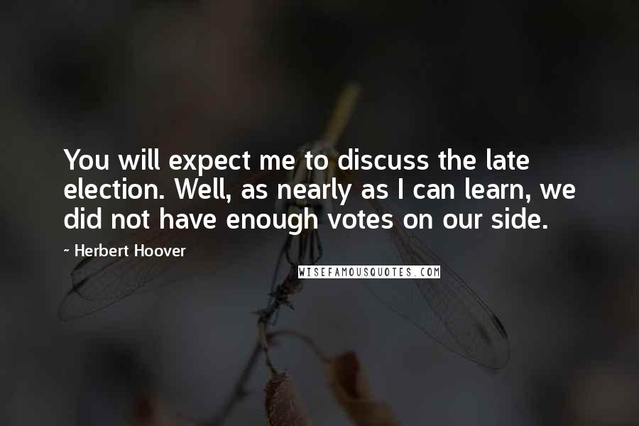 Herbert Hoover Quotes: You will expect me to discuss the late election. Well, as nearly as I can learn, we did not have enough votes on our side.