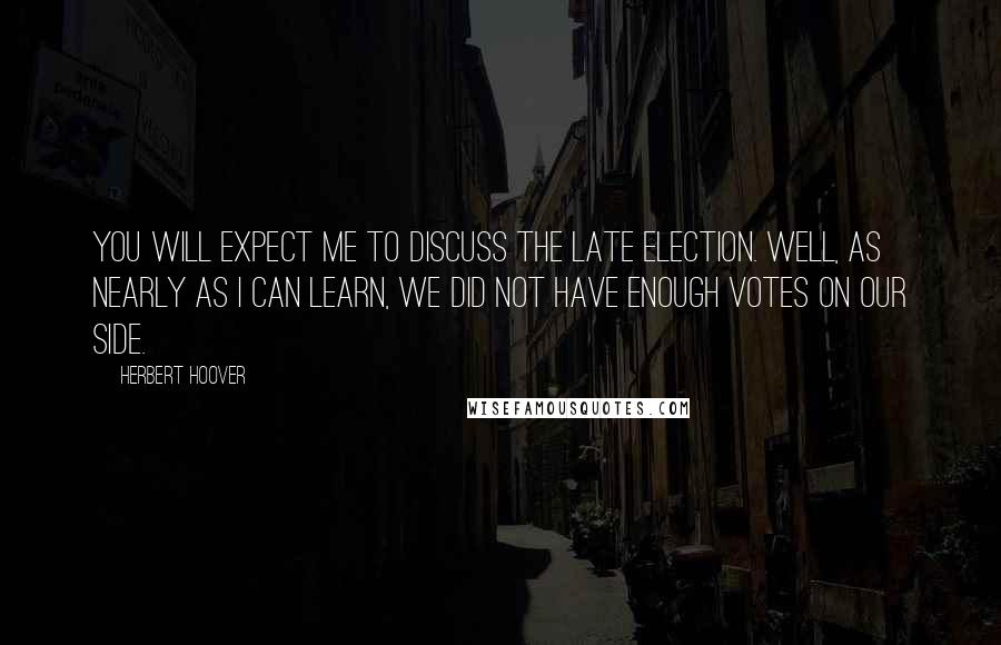 Herbert Hoover Quotes: You will expect me to discuss the late election. Well, as nearly as I can learn, we did not have enough votes on our side.