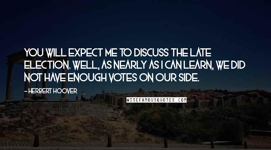 Herbert Hoover Quotes: You will expect me to discuss the late election. Well, as nearly as I can learn, we did not have enough votes on our side.