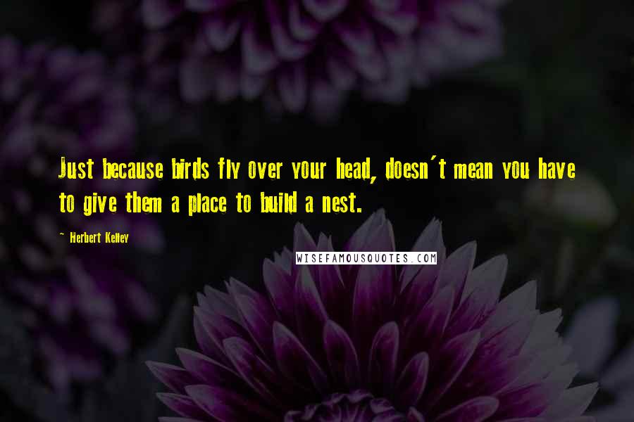 Herbert Kelley Quotes: Just because birds fly over your head, doesn't mean you have to give them a place to build a nest.