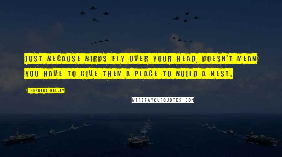 Herbert Kelley Quotes: Just because birds fly over your head, doesn't mean you have to give them a place to build a nest.