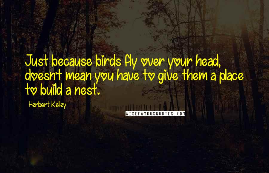 Herbert Kelley Quotes: Just because birds fly over your head, doesn't mean you have to give them a place to build a nest.