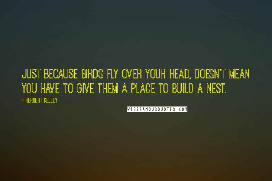 Herbert Kelley Quotes: Just because birds fly over your head, doesn't mean you have to give them a place to build a nest.