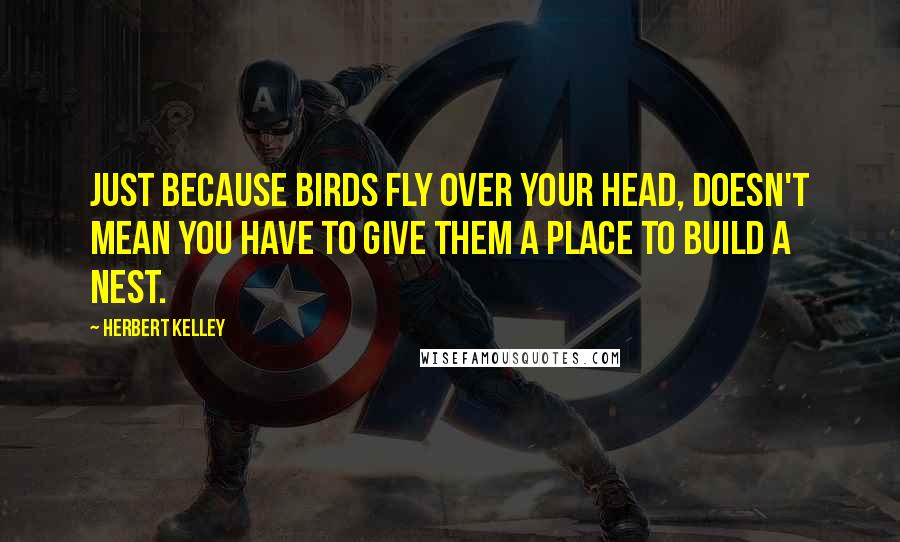 Herbert Kelley Quotes: Just because birds fly over your head, doesn't mean you have to give them a place to build a nest.