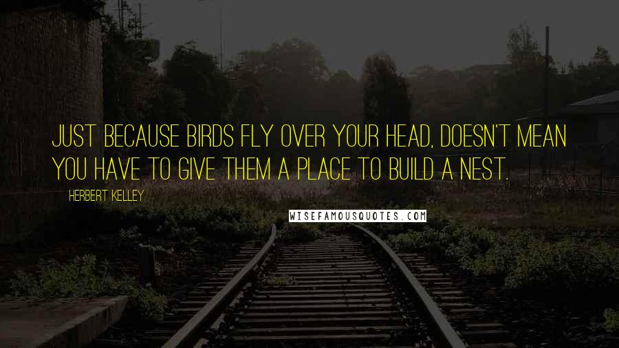 Herbert Kelley Quotes: Just because birds fly over your head, doesn't mean you have to give them a place to build a nest.
