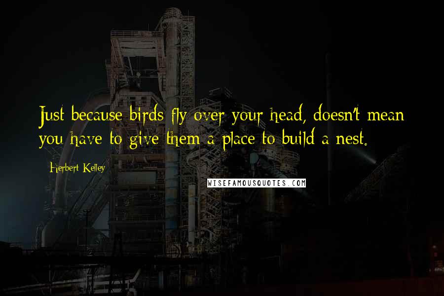 Herbert Kelley Quotes: Just because birds fly over your head, doesn't mean you have to give them a place to build a nest.