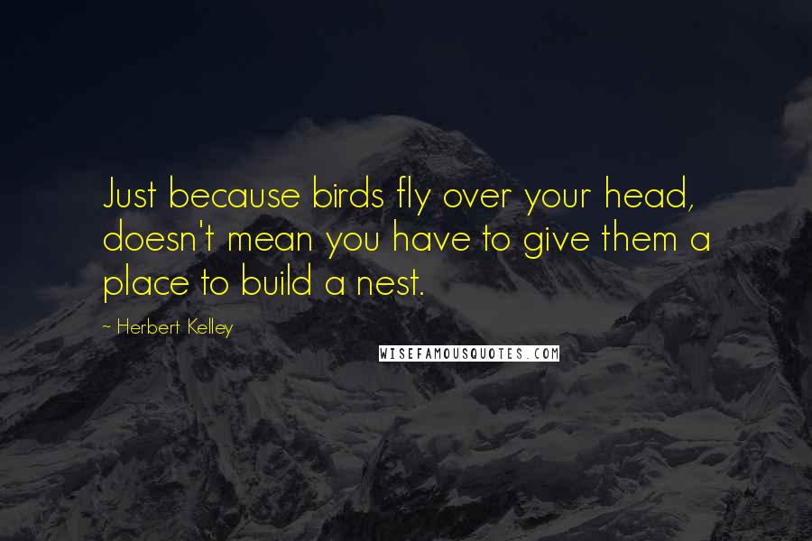 Herbert Kelley Quotes: Just because birds fly over your head, doesn't mean you have to give them a place to build a nest.