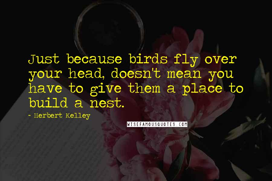 Herbert Kelley Quotes: Just because birds fly over your head, doesn't mean you have to give them a place to build a nest.